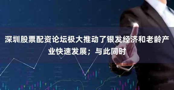 深圳股票配资论坛极大推动了银发经济和老龄产业快速发展；与此同时