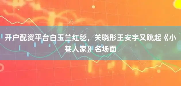 开户配资平台白玉兰红毯，关晓彤王安宇又跳起《小巷人家》名场面