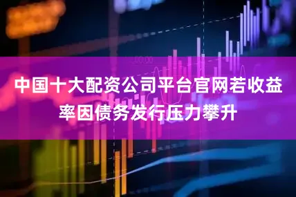 中国十大配资公司平台官网若收益率因债务发行压力攀升