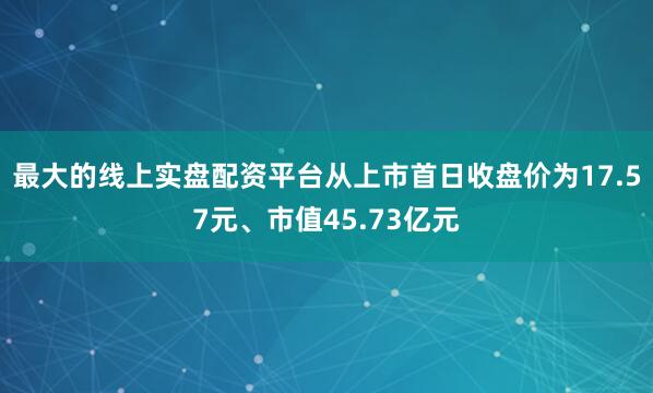 最大的线上实盘配资平台从上市首日收盘价为17.57元、市值45.73亿元