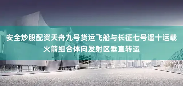 安全炒股配资天舟九号货运飞船与长征七号遥十运载火箭组合体向发射区垂直转运