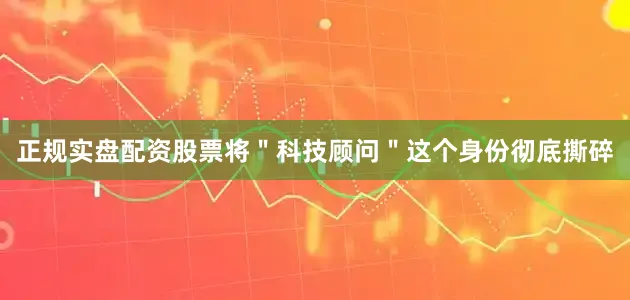 正规实盘配资股票将＂科技顾问＂这个身份彻底撕碎