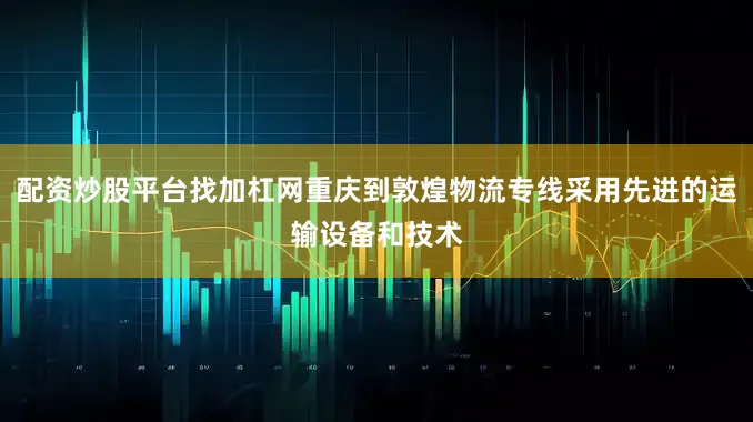 配资炒股平台找加杠网重庆到敦煌物流专线采用先进的运输设备和技术