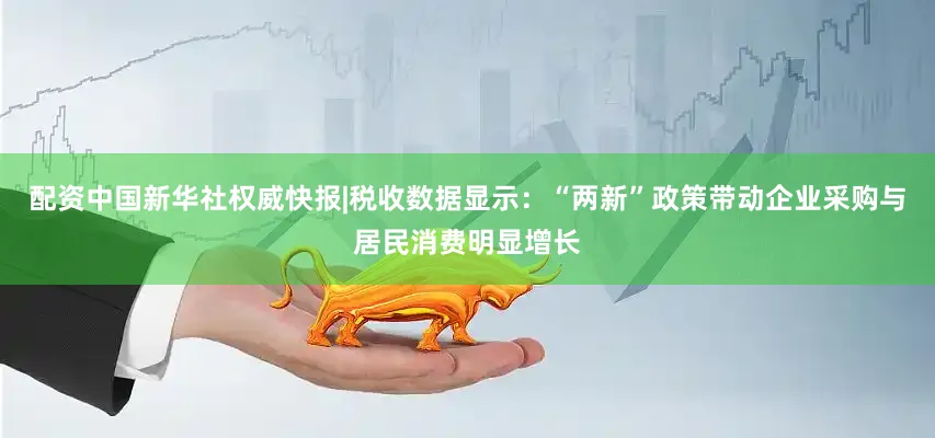 配资中国新华社权威快报|税收数据显示：“两新”政策带动企业采购与居民消费明显增长