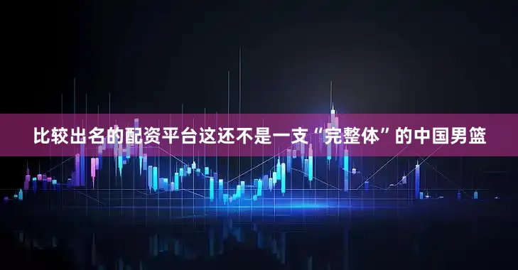 比较出名的配资平台这还不是一支“完整体”的中国男篮