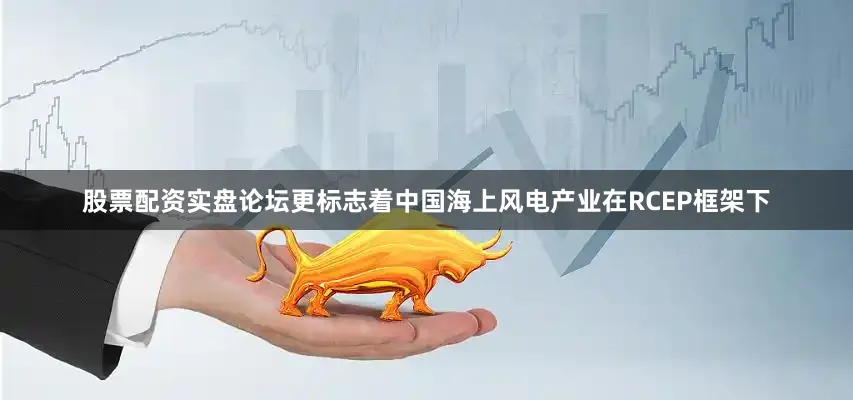 股票配资实盘论坛更标志着中国海上风电产业在RCEP框架下