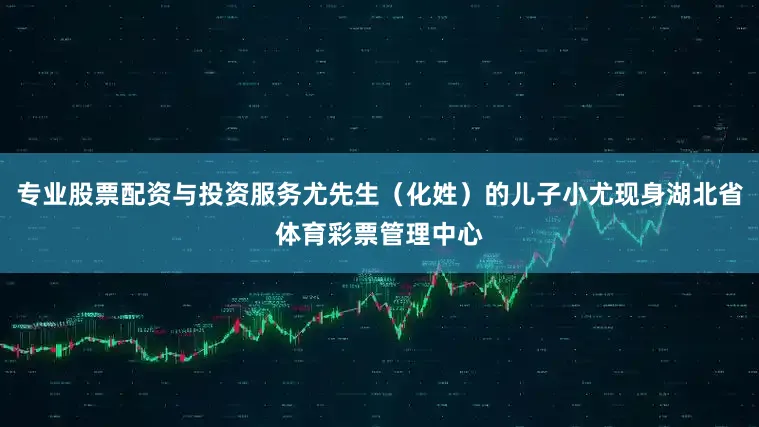 专业股票配资与投资服务尤先生（化姓）的儿子小尤现身湖北省体育彩票管理中心